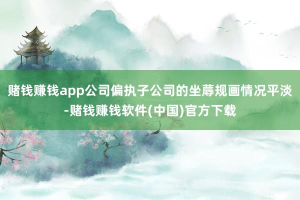 赌钱赚钱app公司偏执子公司的坐蓐规画情况平淡-赌钱赚钱软件(中国)官方下载