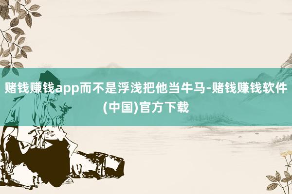 赌钱赚钱app而不是浮浅把他当牛马-赌钱赚钱软件(中国)官方下载