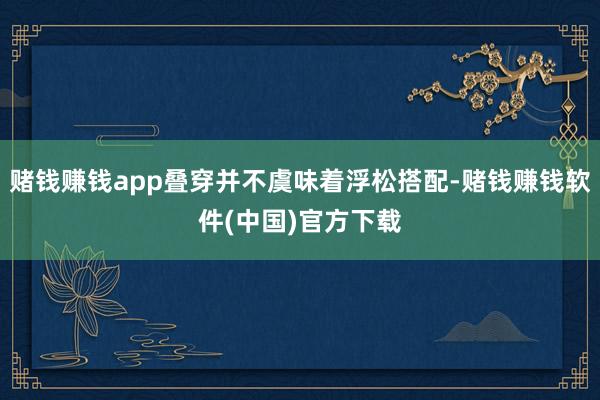 赌钱赚钱app叠穿并不虞味着浮松搭配-赌钱赚钱软件(中国)官方下载