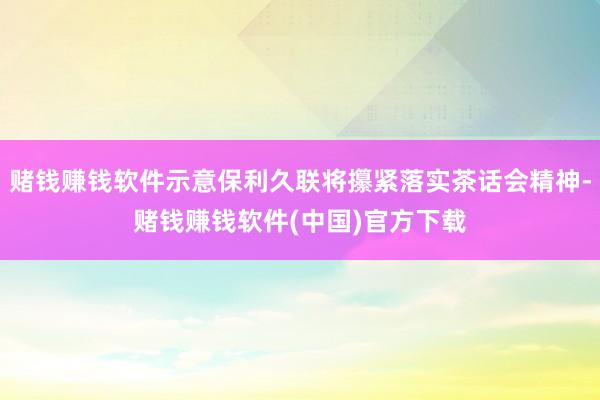 赌钱赚钱软件示意保利久联将攥紧落实茶话会精神-赌钱赚钱软件(中国)官方下载