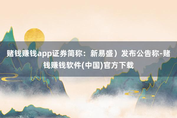 赌钱赚钱app证券简称：新易盛）发布公告称-赌钱赚钱软件(中国)官方下载