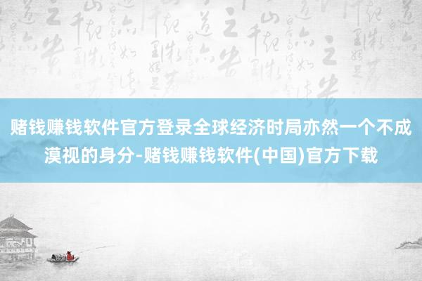 赌钱赚钱软件官方登录全球经济时局亦然一个不成漠视的身分-赌钱赚钱软件(中国)官方下载