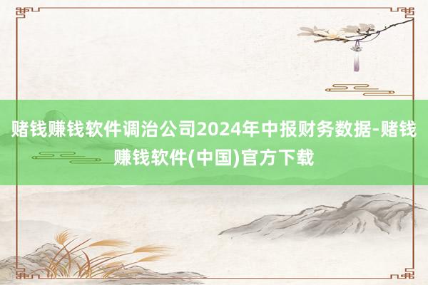 赌钱赚钱软件调治公司2024年中报财务数据-赌钱赚钱软件(中国)官方下载