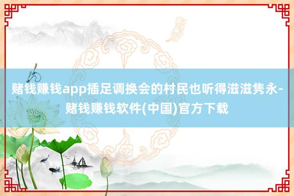 赌钱赚钱app插足调换会的村民也听得滋滋隽永-赌钱赚钱软件(中国)官方下载