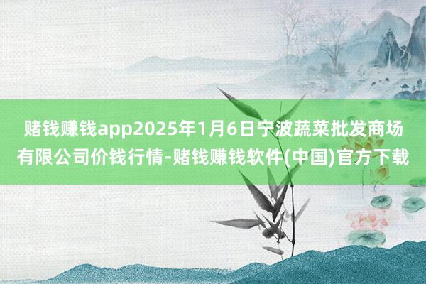 赌钱赚钱app2025年1月6日宁波蔬菜批发商场有限公司价钱行情-赌钱赚钱软件(中国)官方下载