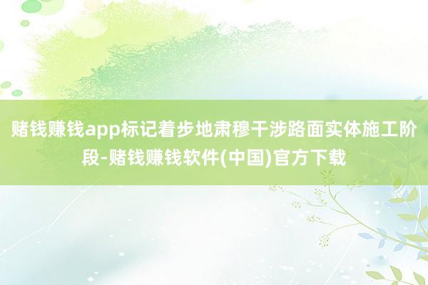 赌钱赚钱app标记着步地肃穆干涉路面实体施工阶段-赌钱赚钱软件(中国)官方下载