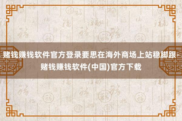 赌钱赚钱软件官方登录要思在海外商场上站稳脚跟-赌钱赚钱软件(中国)官方下载