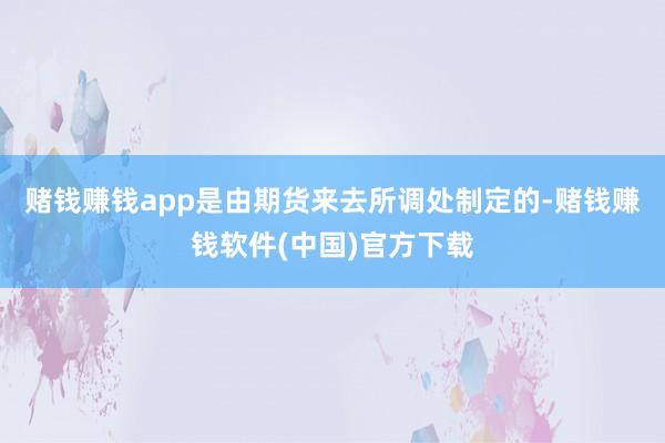 赌钱赚钱app是由期货来去所调处制定的-赌钱赚钱软件(中国)官方下载