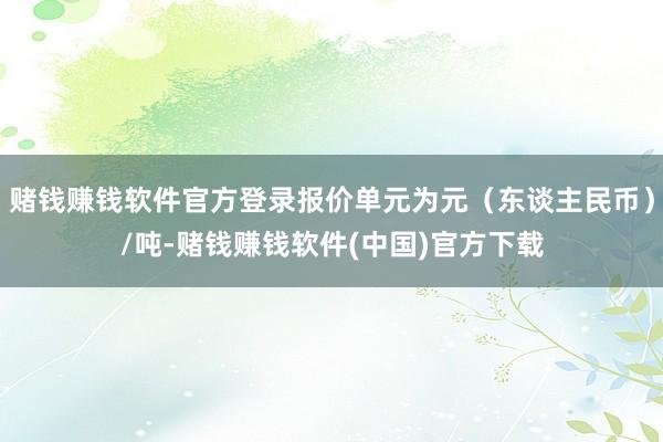 赌钱赚钱软件官方登录报价单元为元（东谈主民币）/吨-赌钱赚钱软件(中国)官方下载