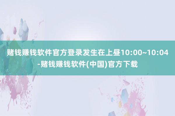 赌钱赚钱软件官方登录发生在上昼10:00~10:04-赌钱赚钱软件(中国)官方下载