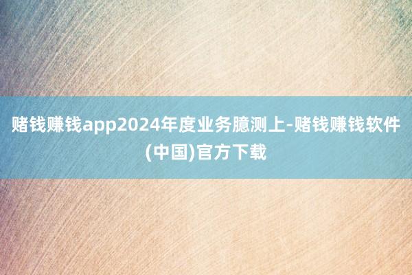 赌钱赚钱app2024年度业务臆测上-赌钱赚钱软件(中国)官方下载
