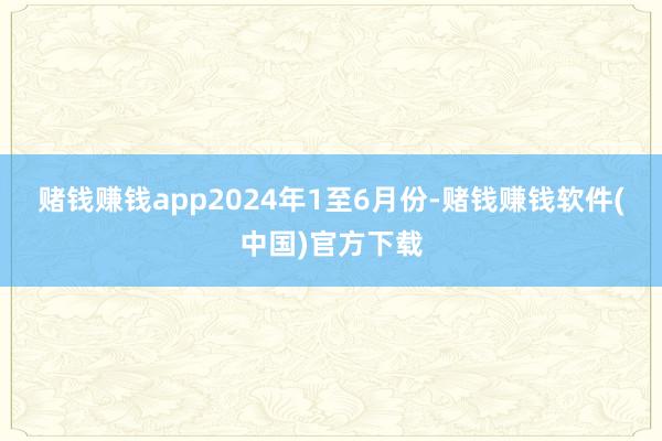 赌钱赚钱app　　2024年1至6月份-赌钱赚钱软件(中国)官方下载
