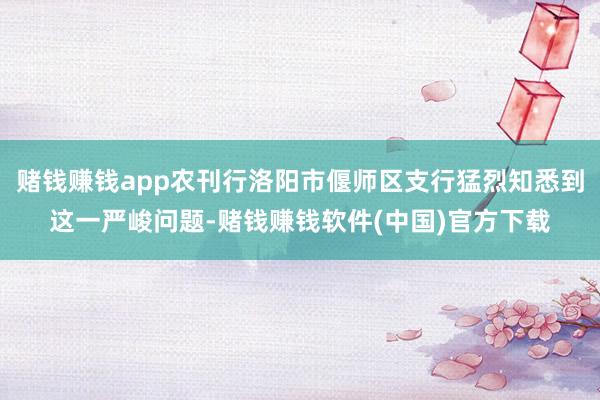 赌钱赚钱app农刊行洛阳市偃师区支行猛烈知悉到这一严峻问题-赌钱赚钱软件(中国)官方下载
