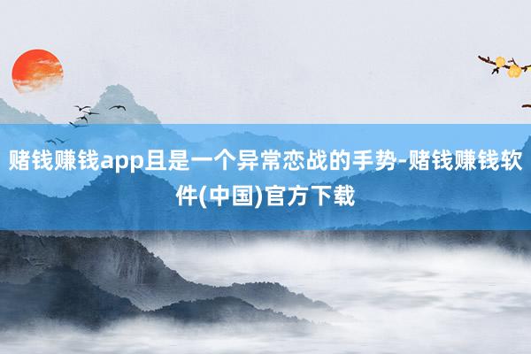 赌钱赚钱app且是一个异常恋战的手势-赌钱赚钱软件(中国)官方下载