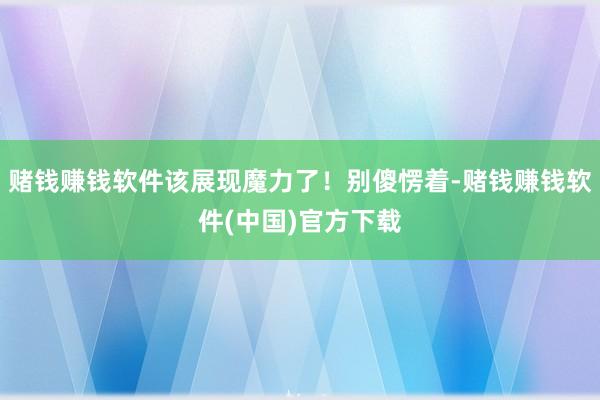 赌钱赚钱软件该展现魔力了!别傻愣着-赌钱赚钱软件(中国)官方下载