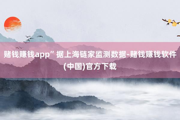 赌钱赚钱app”据上海链家监测数据-赌钱赚钱软件(中国)官方下载