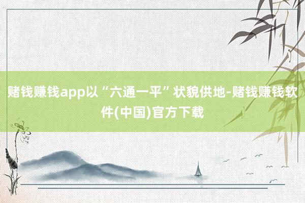 赌钱赚钱app以“六通一平”状貌供地-赌钱赚钱软件(中国)官方下载