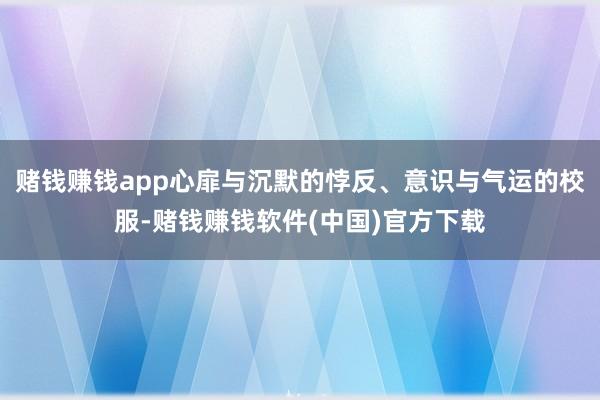 赌钱赚钱app心扉与沉默的悖反、意识与气运的校服-赌钱赚钱软件(中国)官方下载