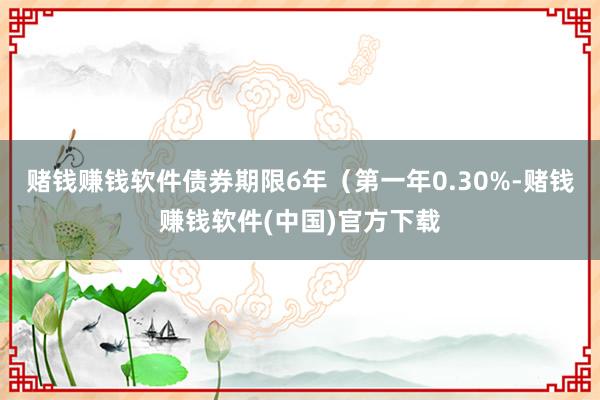 赌钱赚钱软件债券期限6年（第一年0.30%-赌钱赚钱软件(中国)官方下载