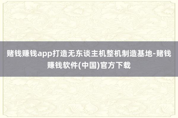 赌钱赚钱app打造无东谈主机整机制造基地-赌钱赚钱软件(中国)官方下载