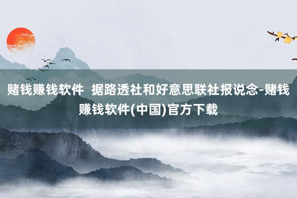 赌钱赚钱软件  据路透社和好意思联社报说念-赌钱赚钱软件(中国)官方下载