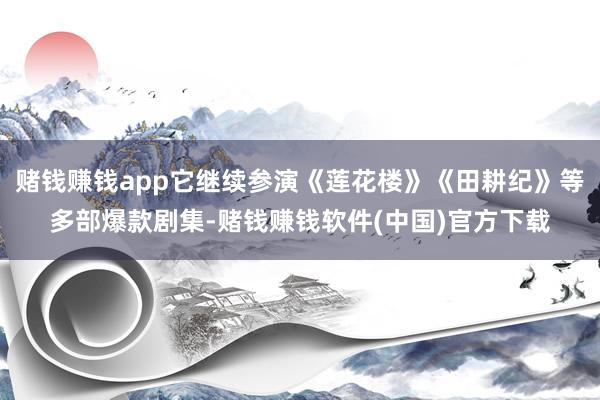 赌钱赚钱app它继续参演《莲花楼》《田耕纪》等多部爆款剧集-赌钱赚钱软件(中国)官方下载