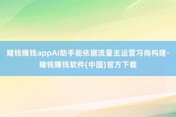 赌钱赚钱appAI助手能依据流量主运营习尚构建-赌钱赚钱软件(中国)官方下载