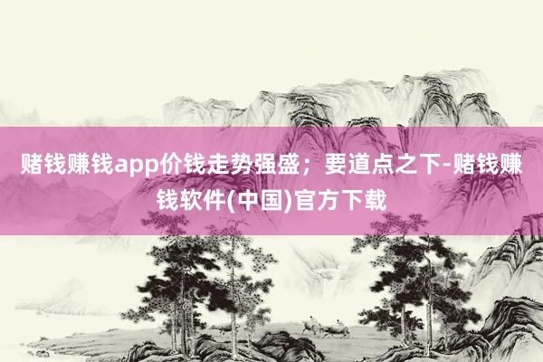 赌钱赚钱app价钱走势强盛；要道点之下-赌钱赚钱软件(中国)官方下载