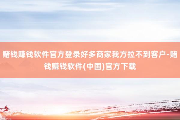 赌钱赚钱软件官方登录好多商家我方拉不到客户-赌钱赚钱软件(中国)官方下载