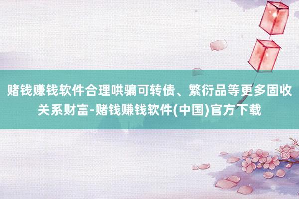 赌钱赚钱软件合理哄骗可转债、繁衍品等更多固收关系财富-赌钱赚钱软件(中国)官方下载