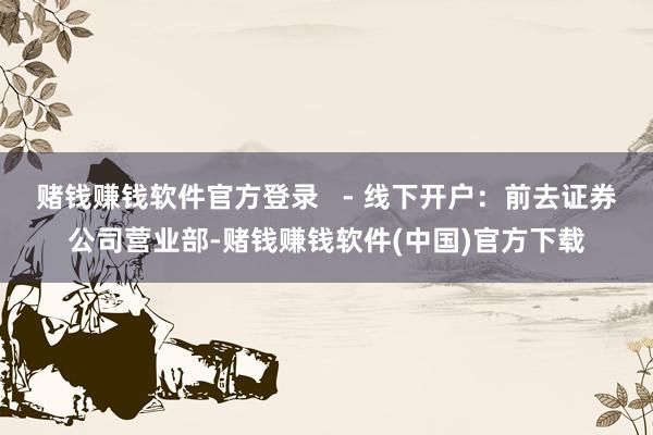 赌钱赚钱软件官方登录   - 线下开户：前去证券公司营业部-赌钱赚钱软件(中国)官方下载
