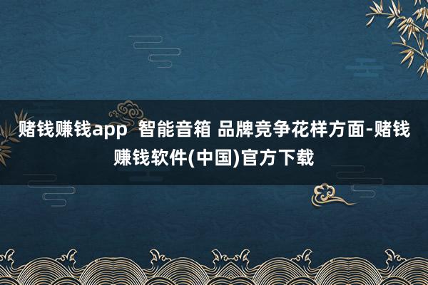 赌钱赚钱app  智能音箱 品牌竞争花样方面-赌钱赚钱软件(中国)官方下载