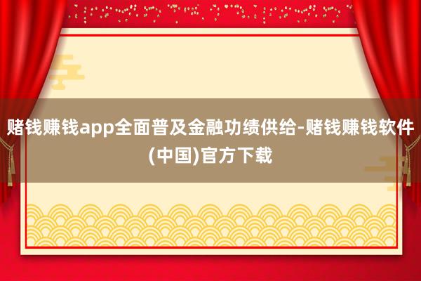 赌钱赚钱app全面普及金融功绩供给-赌钱赚钱软件(中国)官方下载