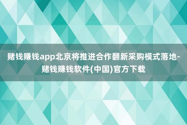 赌钱赚钱app北京将推进合作翻新采购模式落地-赌钱赚钱软件(中国)官方下载