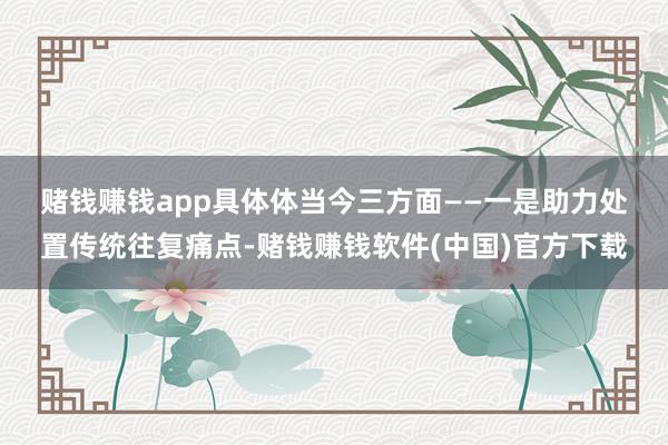 赌钱赚钱app具体体当今三方面—— 一是助力处置传统往复痛点-赌钱赚钱软件(中国)官方下载