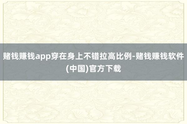 赌钱赚钱app穿在身上不错拉高比例-赌钱赚钱软件(中国)官方下载