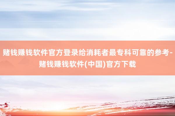 赌钱赚钱软件官方登录给消耗者最专科可靠的参考-赌钱赚钱软件(中国)官方下载