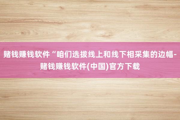 赌钱赚钱软件“咱们选拔线上和线下相采集的边幅-赌钱赚钱软件(中国)官方下载