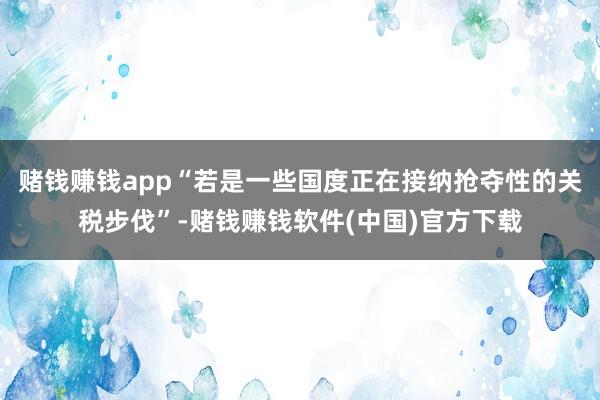 赌钱赚钱app“若是一些国度正在接纳抢夺性的关税步伐”-赌钱赚钱软件(中国)官方下载