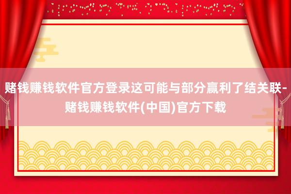 赌钱赚钱软件官方登录这可能与部分赢利了结关联-赌钱赚钱软件(中国)官方下载