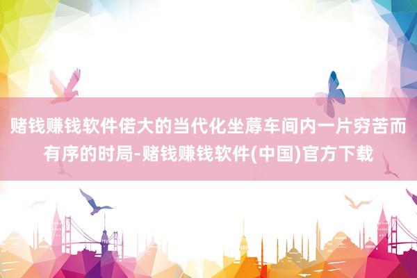 赌钱赚钱软件偌大的当代化坐蓐车间内一片穷苦而有序的时局-赌钱赚钱软件(中国)官方下载