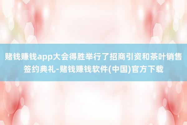 赌钱赚钱app大会得胜举行了招商引资和茶叶销售签约典礼-赌钱赚钱软件(中国)官方下载