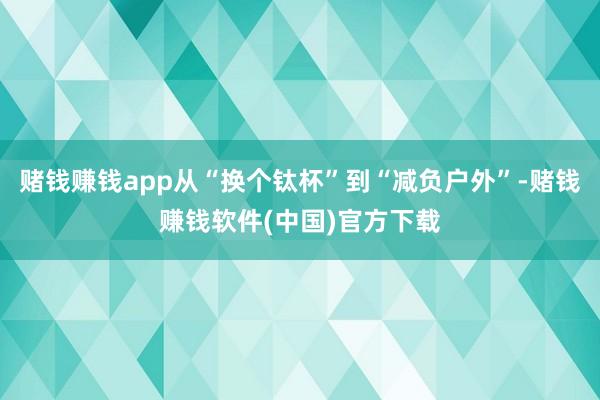 赌钱赚钱app从“换个钛杯”到“减负户外”-赌钱赚钱软件(中国)官方下载