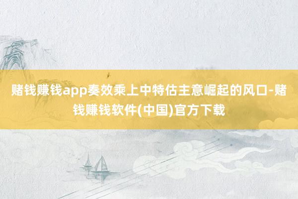 赌钱赚钱app奏效乘上中特估主意崛起的风口-赌钱赚钱软件(中国)官方下载