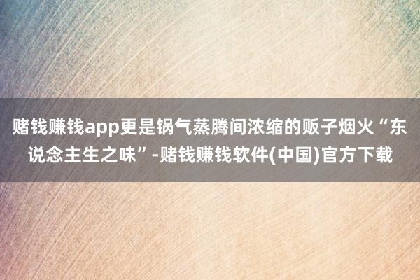 赌钱赚钱app更是锅气蒸腾间浓缩的贩子烟火“东说念主生之味”-赌钱赚钱软件(中国)官方下载