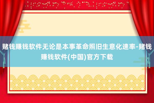 赌钱赚钱软件无论是本事革命照旧生意化速率-赌钱赚钱软件(中国)官方下载