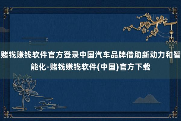 赌钱赚钱软件官方登录中国汽车品牌借助新动力和智能化-赌钱赚钱软件(中国)官方下载